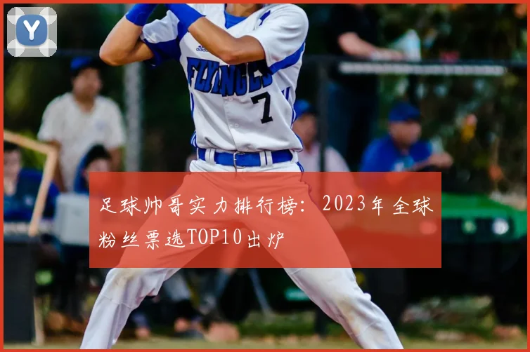 足球帅哥实力排行榜：2023年全球粉丝票选TOP10出炉