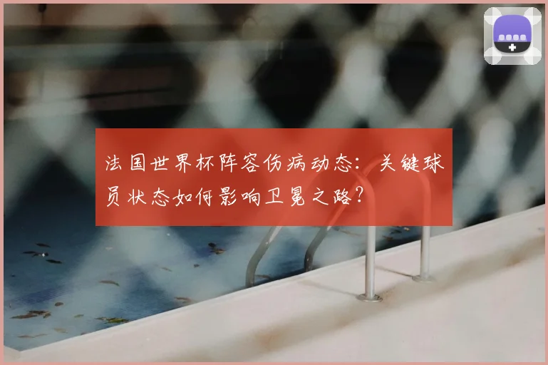 法国世界杯阵容伤病动态：关键球员状态如何影响卫冕之路？