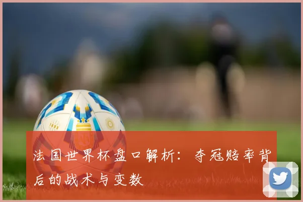 法国世界杯盘口解析：夺冠赔率背后的战术与变数