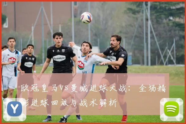 欧冠皇马vs曼城进球大战：全场精彩进球回放与战术解析