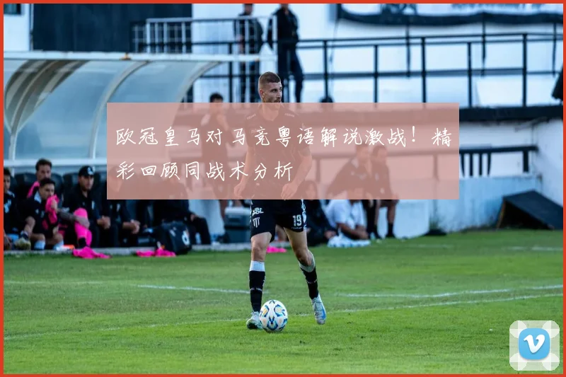 欧冠皇马对马竞粤语解说激战！精彩回顾同战术分析