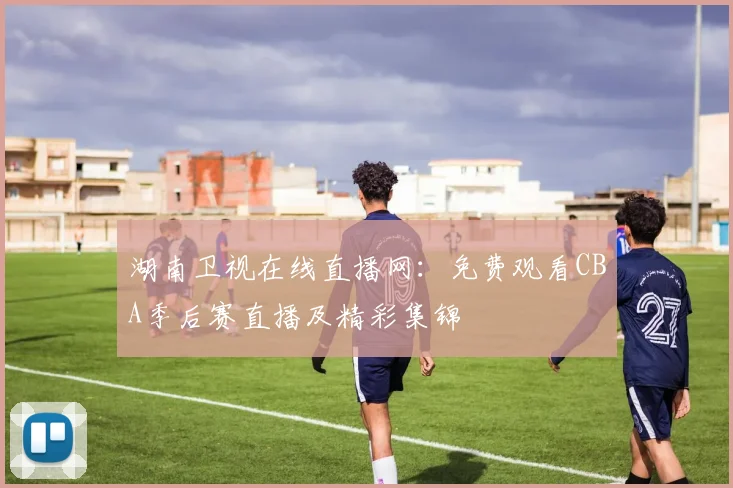 湖南卫视在线直播网：免费观看CBA季后赛直播及精彩集锦