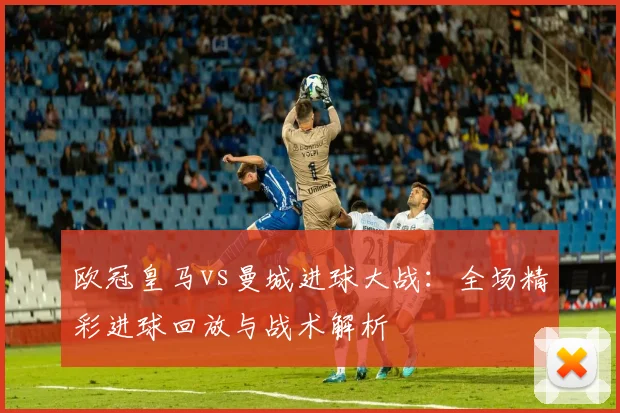 欧冠皇马vs曼城进球大战：全场精彩进球回放与战术解析