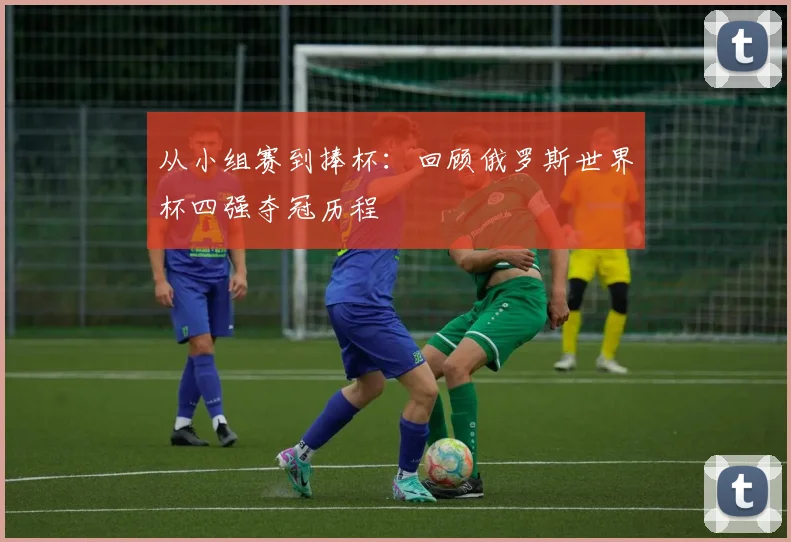 从小组赛到捧杯：回顾俄罗斯世界杯四强夺冠历程
