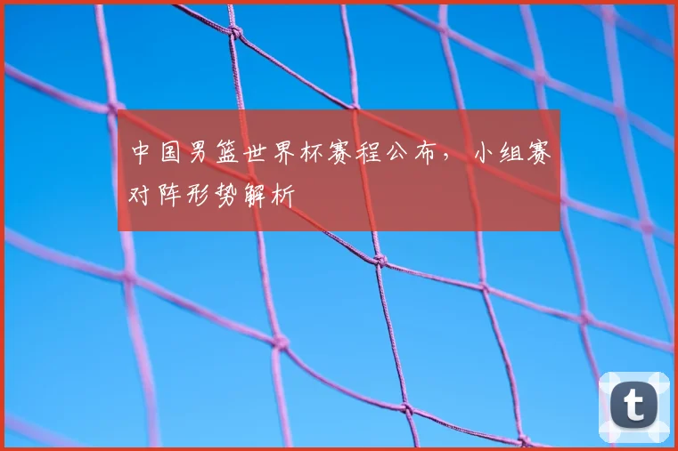 中国男篮世界杯赛程公布，小组赛对阵形势解析