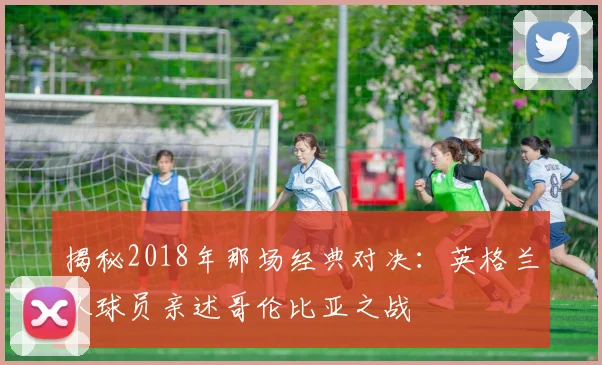 揭秘2018年那场经典对决:英格兰队球员亲述哥伦比亚之战