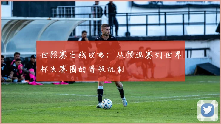 世预赛出线攻略:从预选赛到世界杯决赛圈的晋级机制