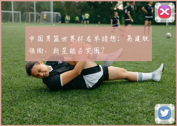 中国男篮世界杯名单猜想：易建联领衔，新星能否突围？