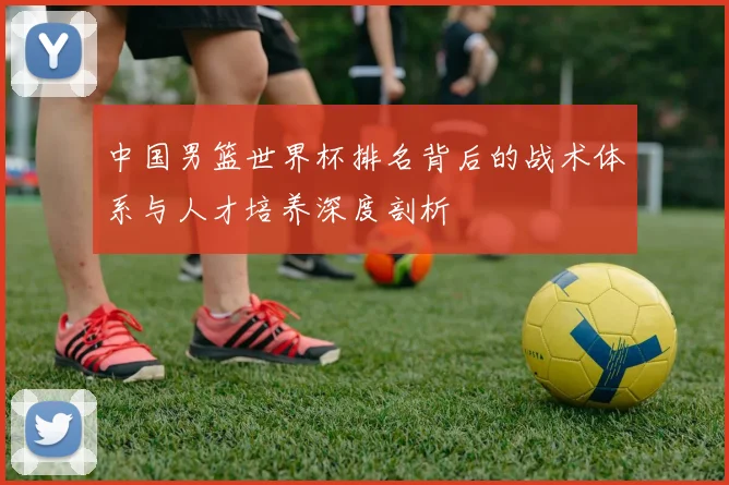 中国男篮世界杯排名背后的战术体系与人才培养深度剖析