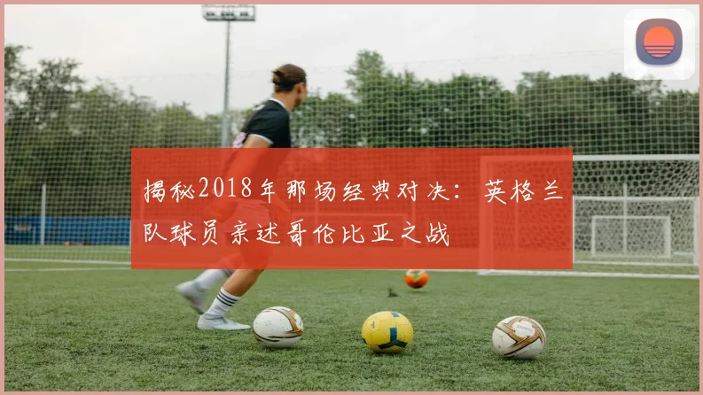 揭秘2018年那场经典对决:英格兰队球员亲述哥伦比亚之战