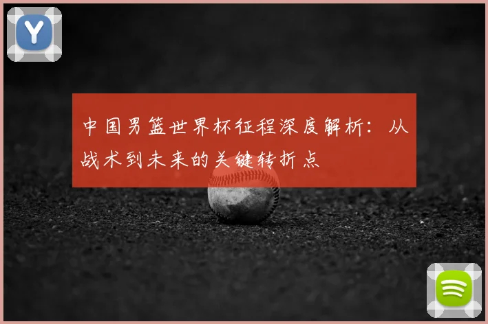 中国男篮世界杯征程深度解析：从战术到未来的关键转折点